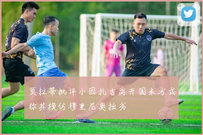莫拉蒂批评小因扎吉离开国米方式称其模仿穆里尼奥拙劣
