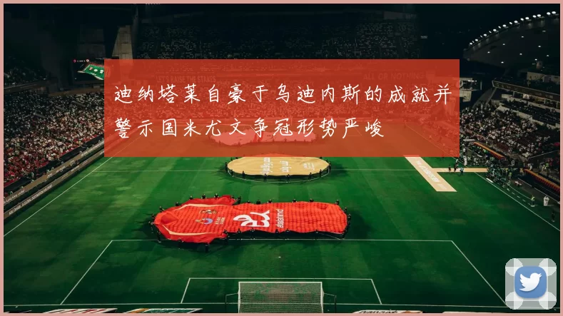 迪纳塔莱自豪于乌迪内斯的成就并警示国米尤文争冠形势严峻