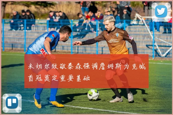 米切尔致敬泰森强调詹姆斯为克城首冠奠定重要基础