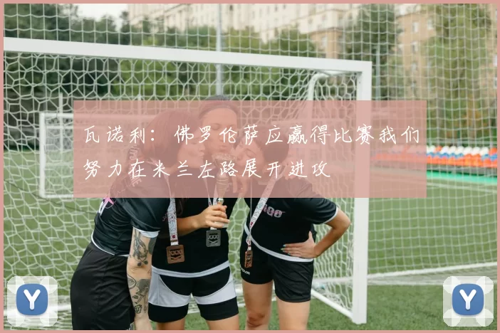 瓦诺利：佛罗伦萨应赢得比赛我们努力在米兰左路展开进攻