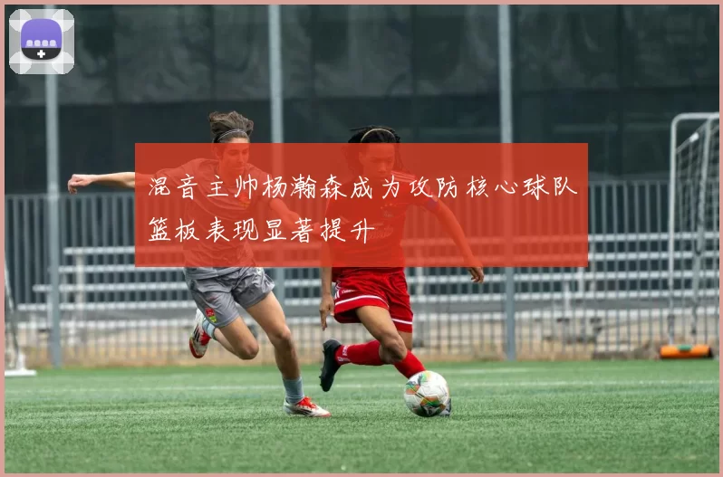 混音主帅杨瀚森成为攻防核心球队篮板表现显著提升