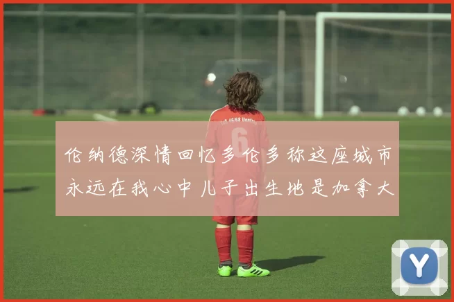 伦纳德深情回忆多伦多称这座城市永远在我心中儿子出生地是加拿大