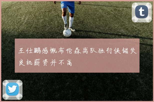 王仕鹏感慨布伦森离队独行侠错失良机薪资并不高