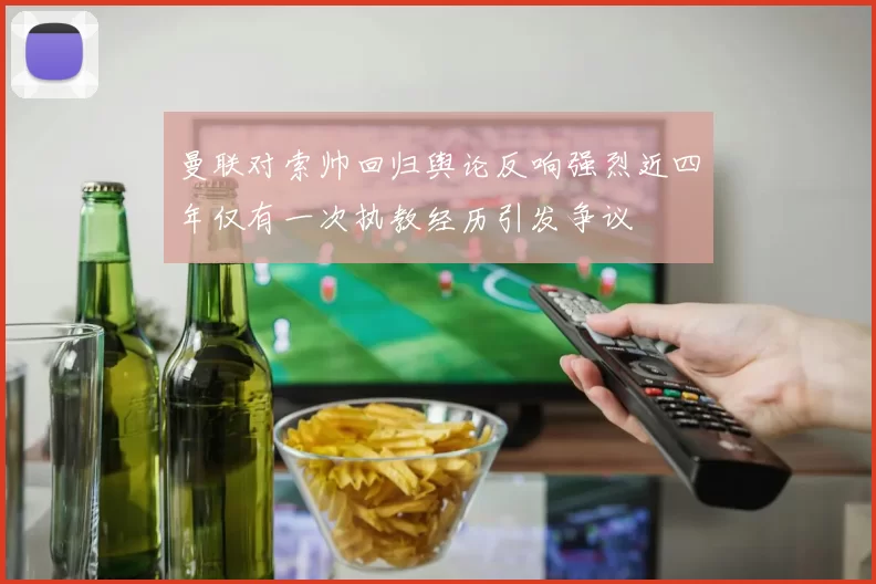 曼联对索帅回归舆论反响强烈近四年仅有一次执教经历引发争议