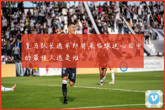皇马队长选举即将来临球迷心目中的最佳人选是谁