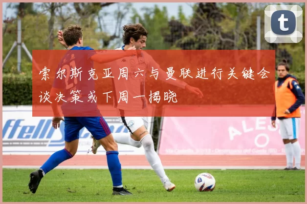 索尔斯克亚周六与曼联进行关键会谈决策或下周一揭晓