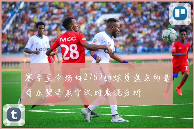 赛季至今场均2769的球员盘点约基奇东契奇康宁汉姆表现分析