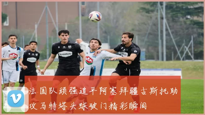 法国队顽强追平阿塞拜疆古斯托助攻马特塔头球破门精彩瞬间