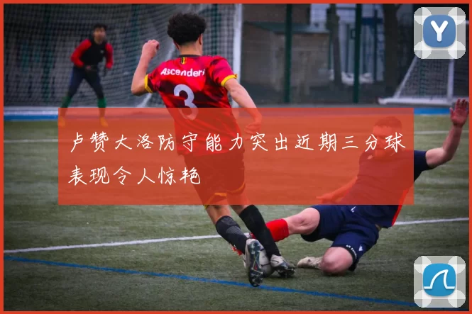 卢赞大洛防守能力突出近期三分球表现令人惊艳