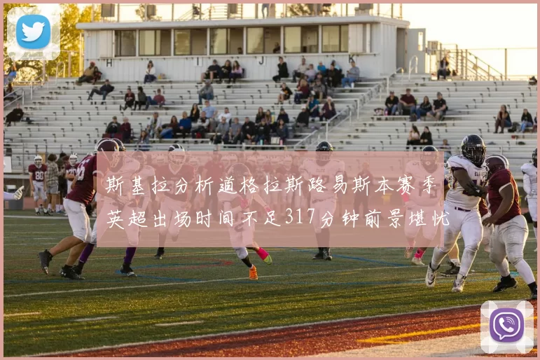 斯基拉分析道格拉斯路易斯本赛季英超出场时间不足317分钟前景堪忧