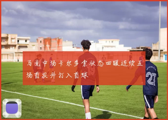 马竞中场卡尔多索状态回暖连续五场首发并打入首球