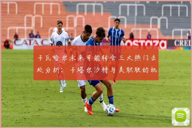 卡瓦哈尔未来可能转会三大热门去处分析：卡塔尔沙特与美职联的机会